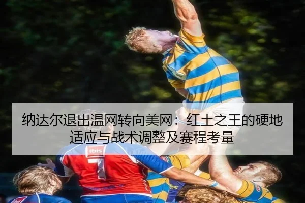 纳达尔退出温网转向美网：红土之王的硬地适应与战术调整及赛程考量