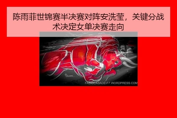陈雨菲世锦赛半决赛对阵安洗莹，关键分战术决定女单决赛走向